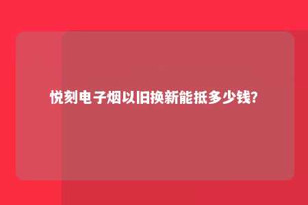 悦刻电子烟以旧换新能抵多少钱？