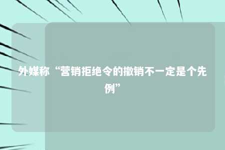 外媒称“营销拒绝令的撤销不一定是个先例”