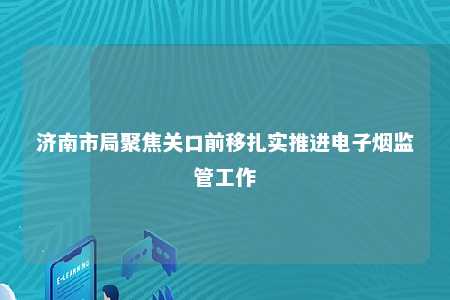 济南市局聚焦关口前移扎实推进电子烟监管工作