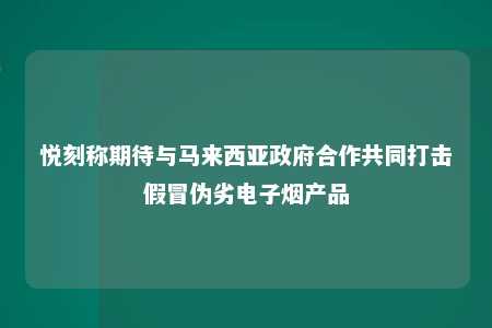 悦刻称期待与马来西亚政府合作共同打击假冒伪劣电子烟产品