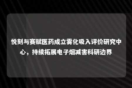 悦刻与赛赋医药成立雾化吸入评价研究中心，持续拓展电子烟减害科研边界